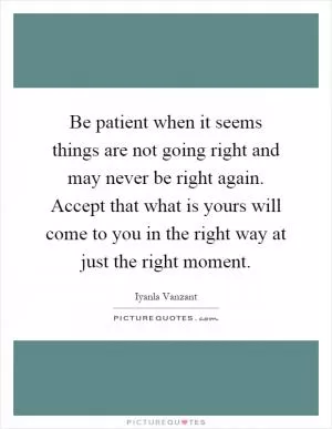 Be patient when it seems things are not going right and may never be right again. Accept that what is yours will come to you in the right way at just the right moment Picture Quote #1