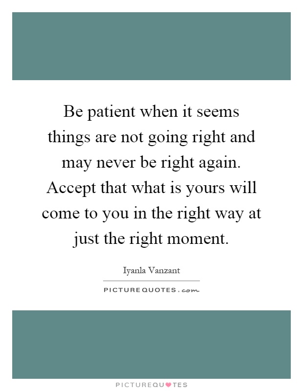 Be patient when it seems things are not going right and may never be right again. Accept that what is yours will come to you in the right way at just the right moment Picture Quote #1