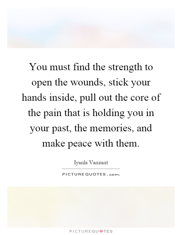 You must find the strength to open the wounds, stick your hands inside, pull out the core of the pain that is holding you in your past, the memories, and make peace with them Picture Quote #1