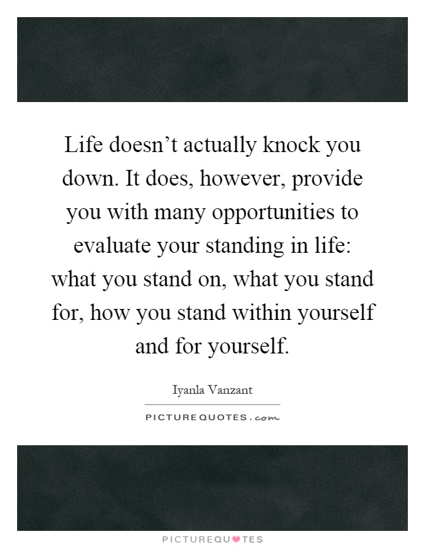 Life doesn't actually knock you down. It does, however, provide you with many opportunities to evaluate your standing in life: what you stand on, what you stand for, how you stand within yourself and for yourself Picture Quote #1