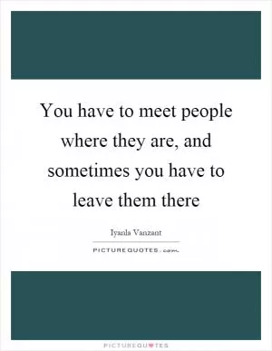 You have to meet people where they are, and sometimes you have to leave them there Picture Quote #1