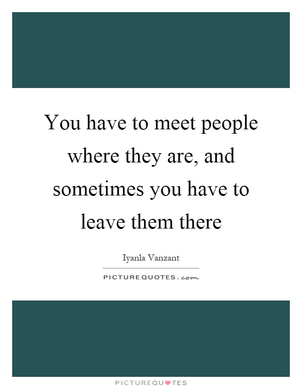 You have to meet people where they are, and sometimes you have to leave them there Picture Quote #1