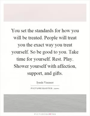 You set the standards for how you will be treated. People will treat you the exact way you treat yourself. So be good to you. Take time for yourself. Rest. Play. Shower yourself with affection, support, and gifts Picture Quote #1