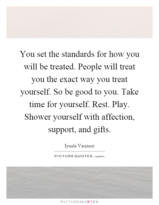 You set the standards for how you will be treated. People will treat you the exact way you treat yourself. So be good to you. Take time for yourself. Rest. Play. Shower yourself with affection, support, and gifts Picture Quote #1