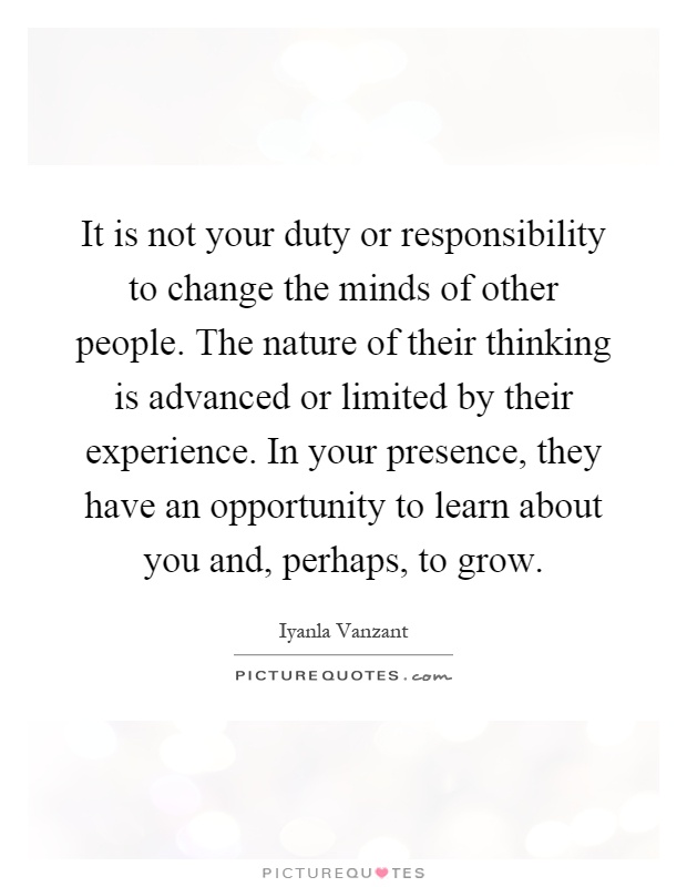 It is not your duty or responsibility to change the minds of other people. The nature of their thinking is advanced or limited by their experience. In your presence, they have an opportunity to learn about you and, perhaps, to grow Picture Quote #1