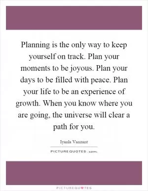Planning is the only way to keep yourself on track. Plan your moments to be joyous. Plan your days to be filled with peace. Plan your life to be an experience of growth. When you know where you are going, the universe will clear a path for you Picture Quote #1