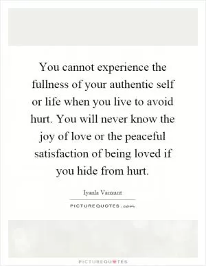 You cannot experience the fullness of your authentic self or life when you live to avoid hurt. You will never know the joy of love or the peaceful satisfaction of being loved if you hide from hurt Picture Quote #1