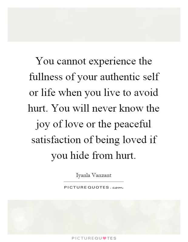 You cannot experience the fullness of your authentic self or life when you live to avoid hurt. You will never know the joy of love or the peaceful satisfaction of being loved if you hide from hurt Picture Quote #1