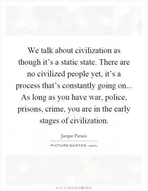 We talk about civilization as though it’s a static state. There are no civilized people yet, it’s a process that’s constantly going on... As long as you have war, police, prisons, crime, you are in the early stages of civilization Picture Quote #1