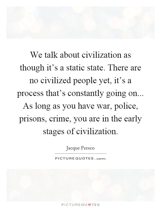 We talk about civilization as though it's a static state. There are no civilized people yet, it's a process that's constantly going on... As long as you have war, police, prisons, crime, you are in the early stages of civilization Picture Quote #1