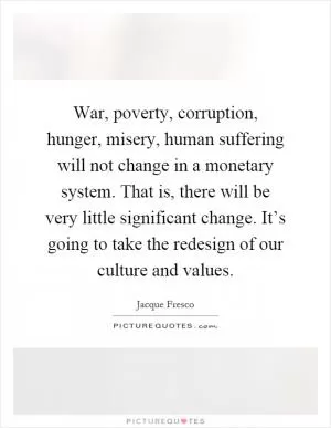 War, poverty, corruption, hunger, misery, human suffering will not change in a monetary system. That is, there will be very little significant change. It’s going to take the redesign of our culture and values Picture Quote #1