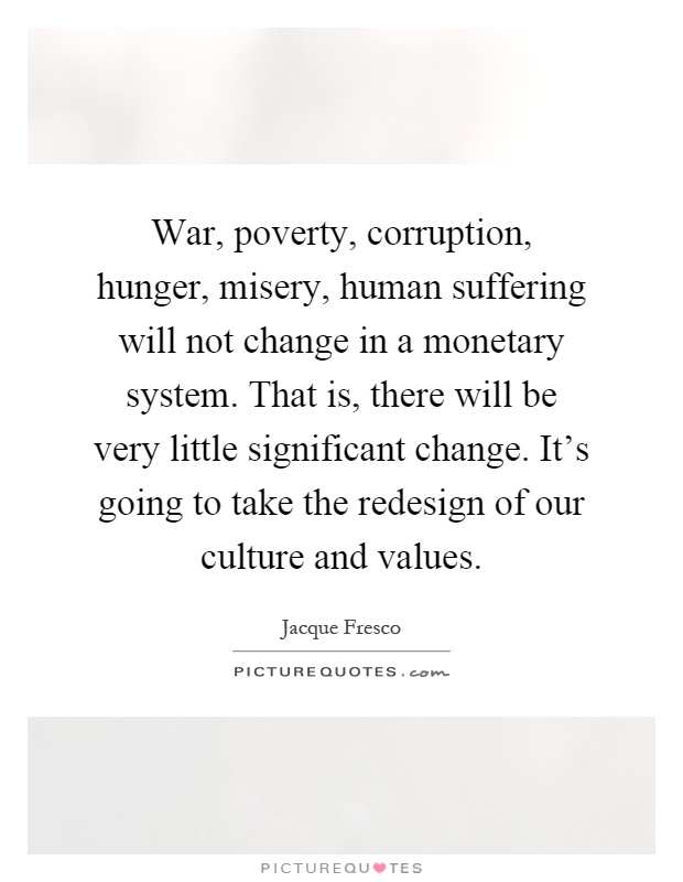 War, poverty, corruption, hunger, misery, human suffering will not change in a monetary system. That is, there will be very little significant change. It's going to take the redesign of our culture and values Picture Quote #1