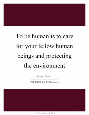 To be human is to care for your fellow human beings and protecting the environment Picture Quote #1