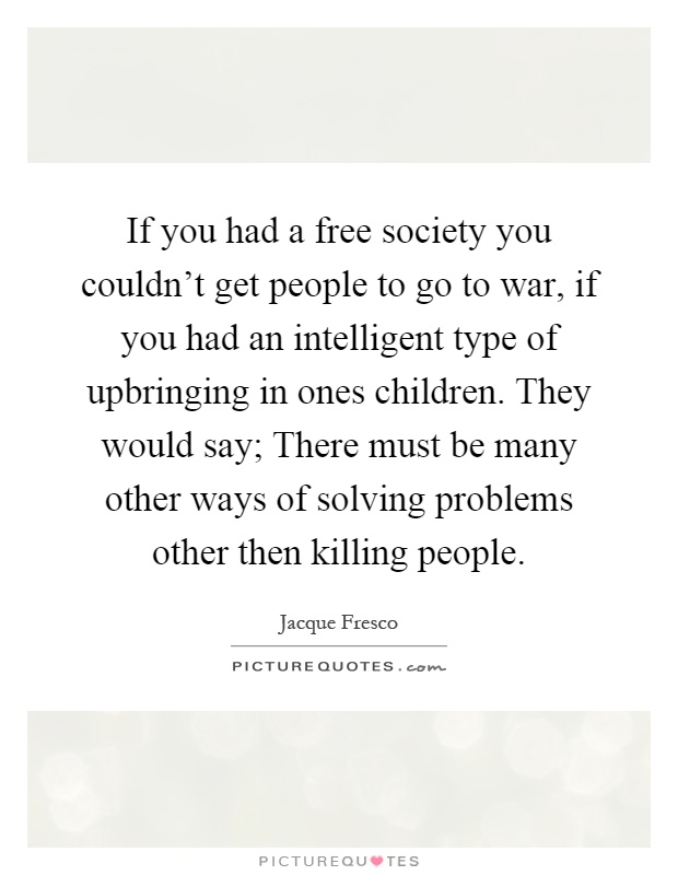 If you had a free society you couldn't get people to go to war, if you had an intelligent type of upbringing in ones children. They would say; There must be many other ways of solving problems other then killing people Picture Quote #1
