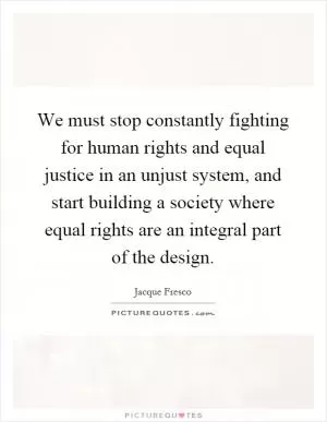 We must stop constantly fighting for human rights and equal justice in an unjust system, and start building a society where equal rights are an integral part of the design Picture Quote #1