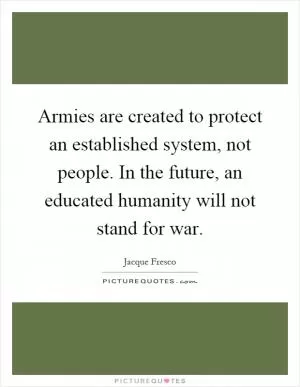 Armies are created to protect an established system, not people. In the future, an educated humanity will not stand for war Picture Quote #1