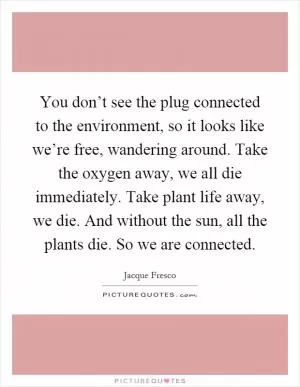 You don’t see the plug connected to the environment, so it looks like we’re free, wandering around. Take the oxygen away, we all die immediately. Take plant life away, we die. And without the sun, all the plants die. So we are connected Picture Quote #1