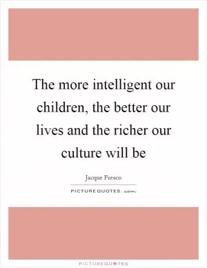 The more intelligent our children, the better our lives and the richer our culture will be Picture Quote #1
