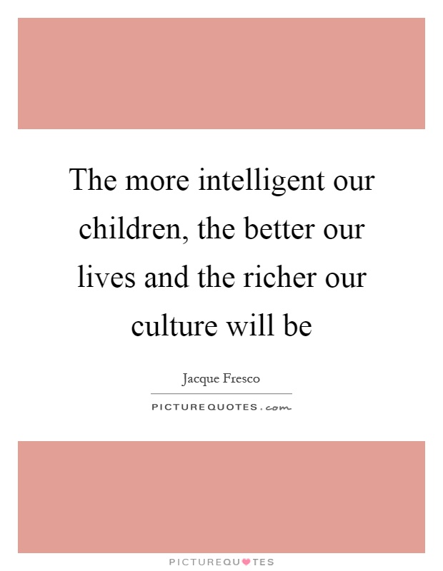 The more intelligent our children, the better our lives and the richer our culture will be Picture Quote #1