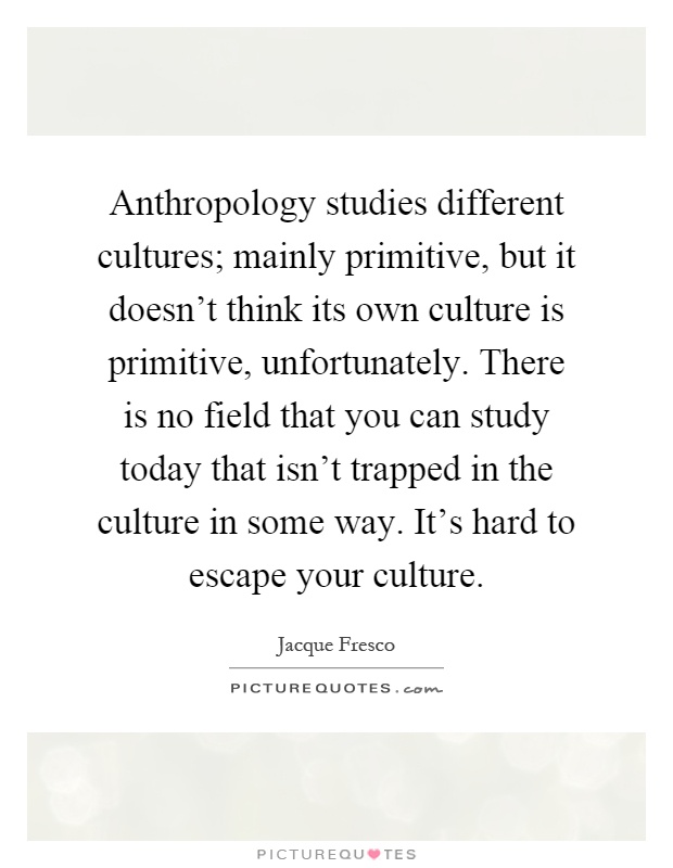 Anthropology studies different cultures; mainly primitive, but it doesn't think its own culture is primitive, unfortunately. There is no field that you can study today that isn't trapped in the culture in some way. It's hard to escape your culture Picture Quote #1