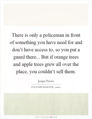 There is only a policeman in front of something you have need for and don’t have access to, so you put a guard there... But if orange trees and apple trees grew all over the place, you couldn’t sell them Picture Quote #1