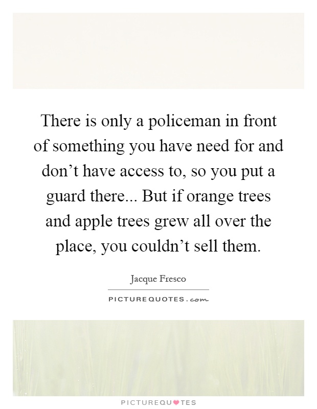 There is only a policeman in front of something you have need for and don't have access to, so you put a guard there... But if orange trees and apple trees grew all over the place, you couldn't sell them Picture Quote #1