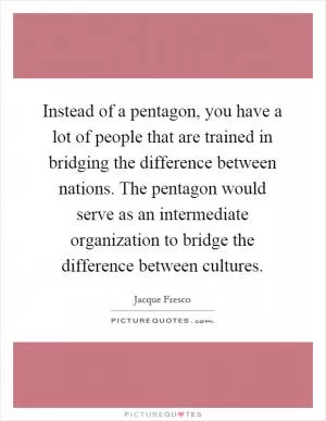Instead of a pentagon, you have a lot of people that are trained in bridging the difference between nations. The pentagon would serve as an intermediate organization to bridge the difference between cultures Picture Quote #1