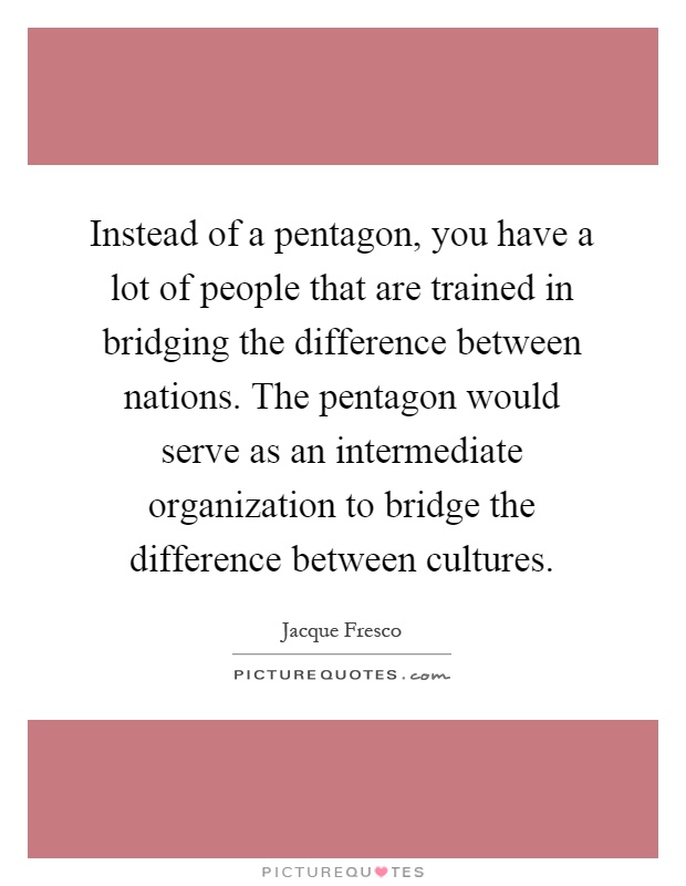 Instead of a pentagon, you have a lot of people that are trained in bridging the difference between nations. The pentagon would serve as an intermediate organization to bridge the difference between cultures Picture Quote #1