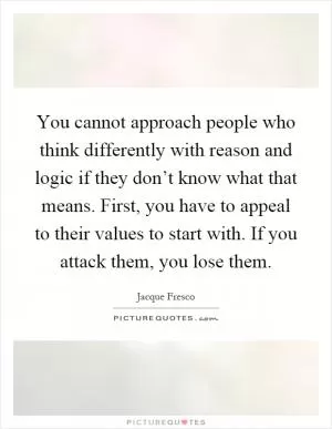 You cannot approach people who think differently with reason and logic if they don’t know what that means. First, you have to appeal to their values to start with. If you attack them, you lose them Picture Quote #1