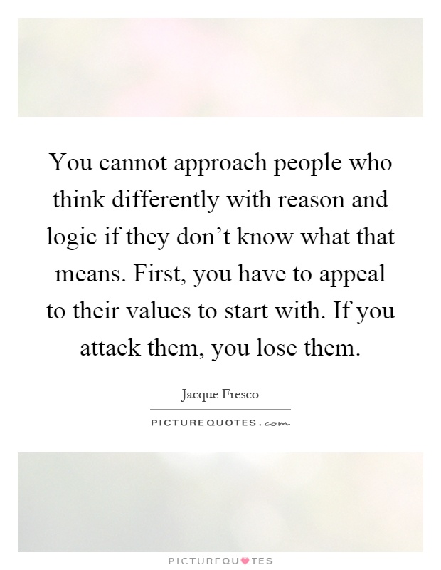 You cannot approach people who think differently with reason and logic if they don't know what that means. First, you have to appeal to their values to start with. If you attack them, you lose them Picture Quote #1