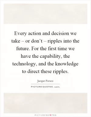 Every action and decision we take – or don’t – ripples into the future. For the first time we have the capability, the technology, and the knowledge to direct these ripples Picture Quote #1