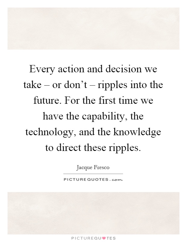 Every action and decision we take – or don't – ripples into the future. For the first time we have the capability, the technology, and the knowledge to direct these ripples Picture Quote #1