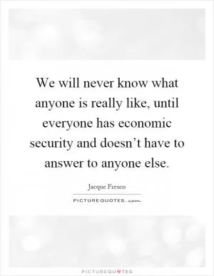 We will never know what anyone is really like, until everyone has economic security and doesn’t have to answer to anyone else Picture Quote #1