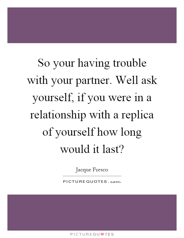 So your having trouble with your partner. Well ask yourself, if you were in a relationship with a replica of yourself how long would it last? Picture Quote #1