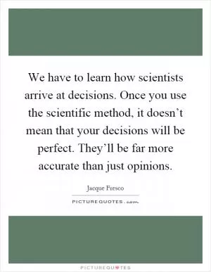 We have to learn how scientists arrive at decisions. Once you use the scientific method, it doesn’t mean that your decisions will be perfect. They’ll be far more accurate than just opinions Picture Quote #1