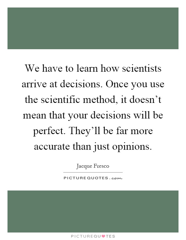 We have to learn how scientists arrive at decisions. Once you use the scientific method, it doesn't mean that your decisions will be perfect. They'll be far more accurate than just opinions Picture Quote #1