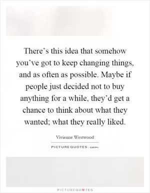 There’s this idea that somehow you’ve got to keep changing things, and as often as possible. Maybe if people just decided not to buy anything for a while, they’d get a chance to think about what they wanted; what they really liked Picture Quote #1
