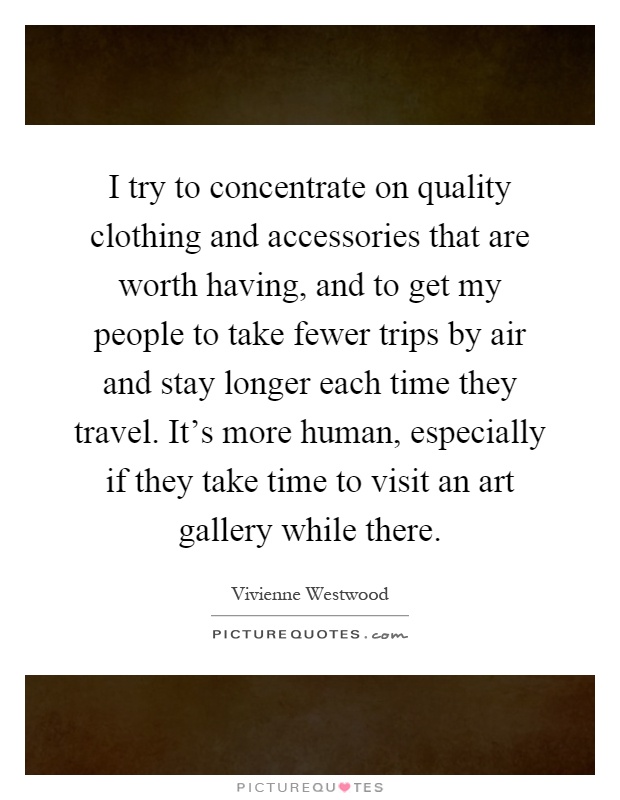 I try to concentrate on quality clothing and accessories that are worth having, and to get my people to take fewer trips by air and stay longer each time they travel. It's more human, especially if they take time to visit an art gallery while there Picture Quote #1