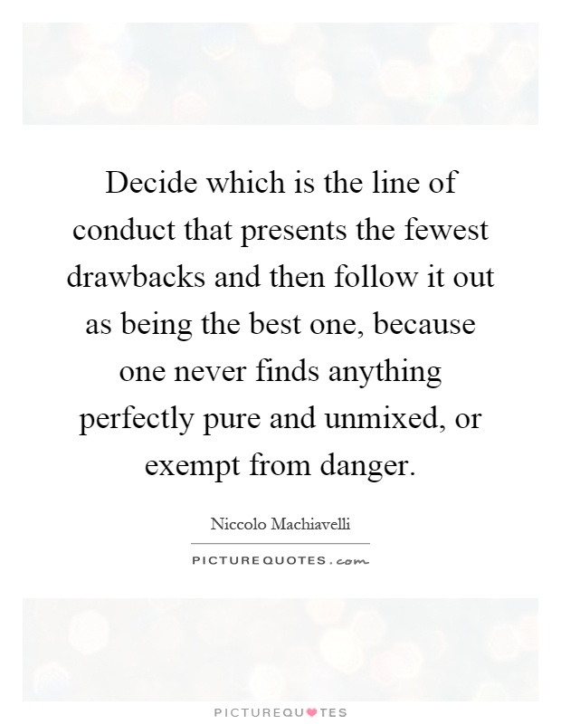 Decide which is the line of conduct that presents the fewest drawbacks and then follow it out as being the best one, because one never finds anything perfectly pure and unmixed, or exempt from danger Picture Quote #1
