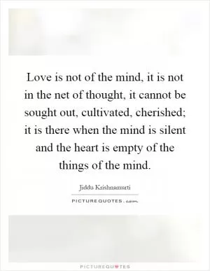 Love is not of the mind, it is not in the net of thought, it cannot be sought out, cultivated, cherished; it is there when the mind is silent and the heart is empty of the things of the mind Picture Quote #1