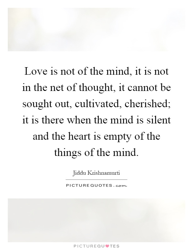 Love is not of the mind, it is not in the net of thought, it cannot be sought out, cultivated, cherished; it is there when the mind is silent and the heart is empty of the things of the mind Picture Quote #1