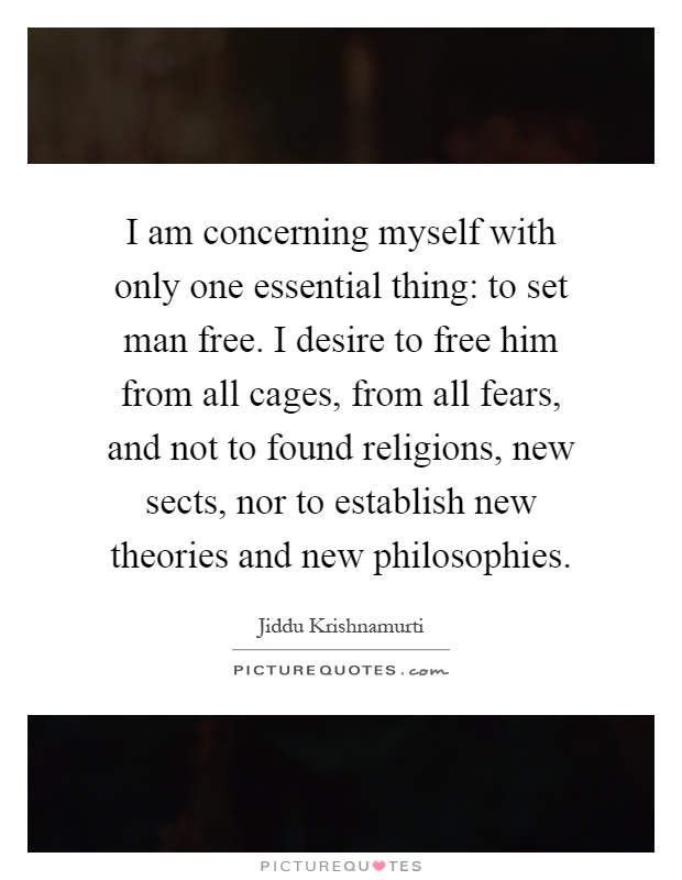 I am concerning myself with only one essential thing: to set man free. I desire to free him from all cages, from all fears, and not to found religions, new sects, nor to establish new theories and new philosophies Picture Quote #1