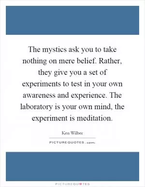The mystics ask you to take nothing on mere belief. Rather, they give you a set of experiments to test in your own awareness and experience. The laboratory is your own mind, the experiment is meditation Picture Quote #1