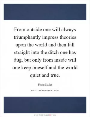 From outside one will always triumphantly impress theories upon the world and then fall straight into the ditch one has dug, but only from inside will one keep oneself and the world quiet and true Picture Quote #1