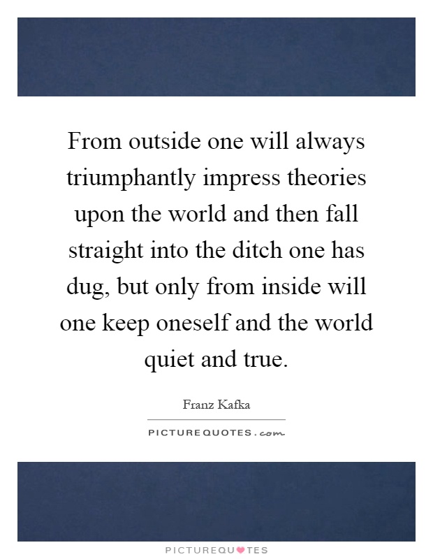 From outside one will always triumphantly impress theories upon the world and then fall straight into the ditch one has dug, but only from inside will one keep oneself and the world quiet and true Picture Quote #1