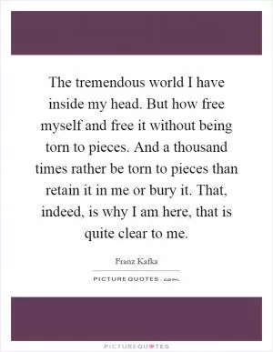 The tremendous world I have inside my head. But how free myself and free it without being torn to pieces. And a thousand times rather be torn to pieces than retain it in me or bury it. That, indeed, is why I am here, that is quite clear to me Picture Quote #1