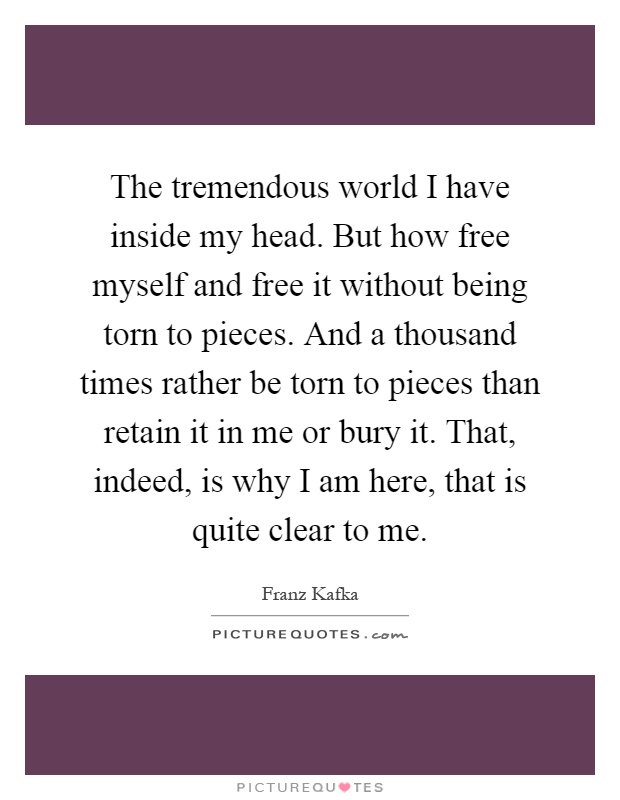 The tremendous world I have inside my head. But how free myself and free it without being torn to pieces. And a thousand times rather be torn to pieces than retain it in me or bury it. That, indeed, is why I am here, that is quite clear to me Picture Quote #1