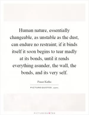 Human nature, essentially changeable, as unstable as the dust, can endure no restraint; if it binds itself it soon begins to tear madly at its bonds, until it rends everything asunder, the wall, the bonds, and its very self Picture Quote #1