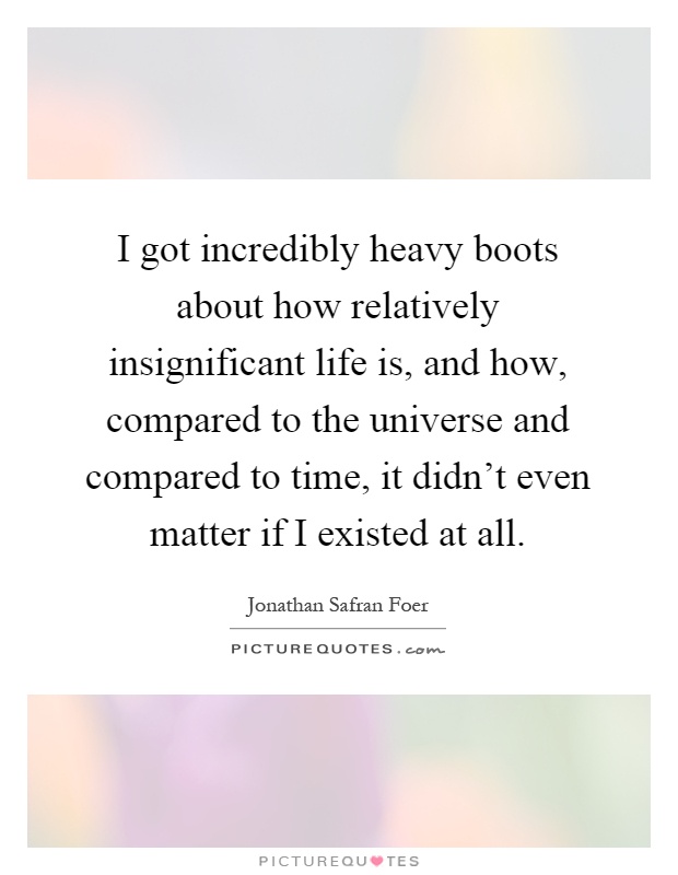 I got incredibly heavy boots about how relatively insignificant life is, and how, compared to the universe and compared to time, it didn't even matter if I existed at all Picture Quote #1