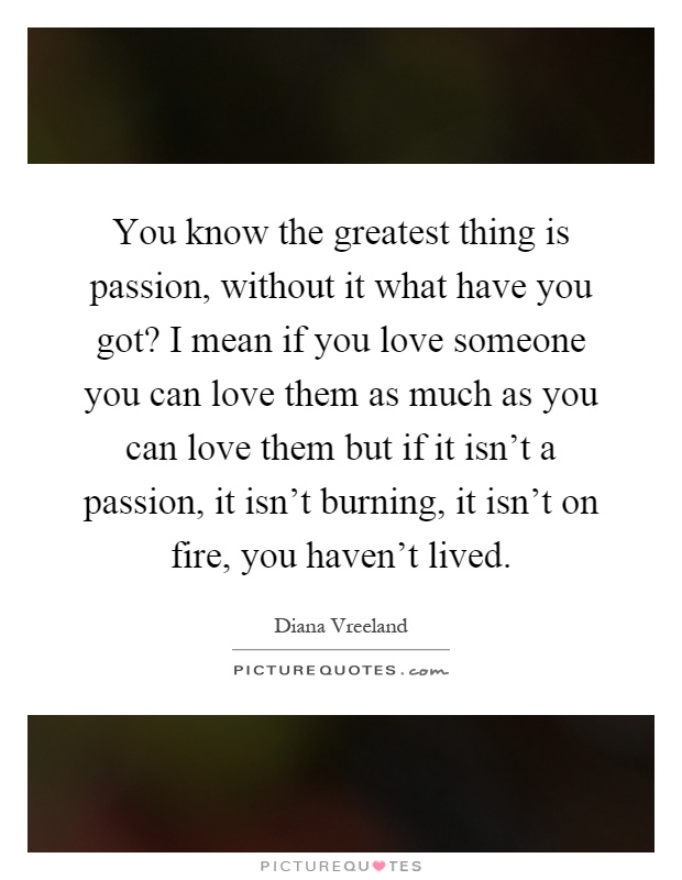 You know the greatest thing is passion, without it what have you got? I mean if you love someone you can love them as much as you can love them but if it isn't a passion, it isn't burning, it isn't on fire, you haven't lived Picture Quote #1